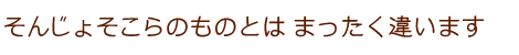 そんじょそこらのものとはまったく違います
